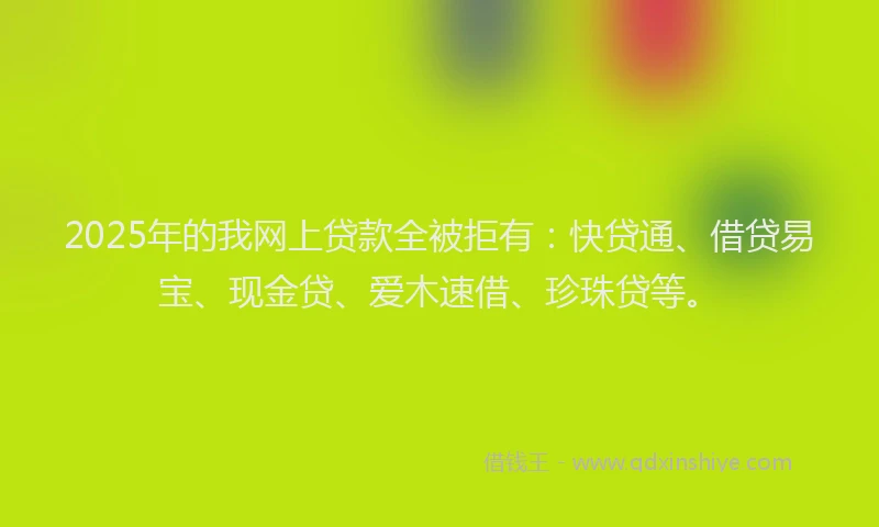 2025年的我网上贷款全被拒有：快贷通、借贷易宝、现金贷、爱木速借、珍珠贷等。