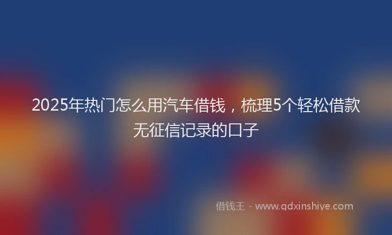 2025年热门怎么用汽车借钱，梳理5个轻松借款无征信记录的口子