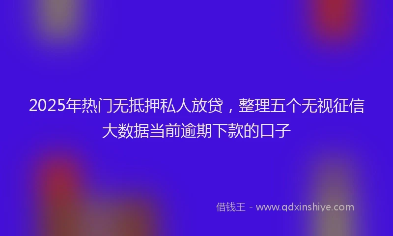 2025年热门无抵押私人放贷，整理五个无视征信大数据当前逾期下款的口子