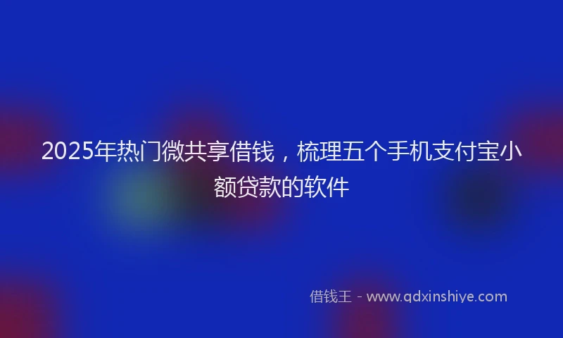 2025年热门微共享借钱，梳理五个手机支付宝小额贷款的软件