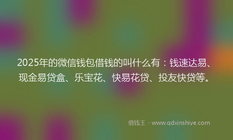2025年的微信钱包借钱的叫什么有：钱速达易、现金易贷盒、乐宝花、快易花贷、投友快贷等。