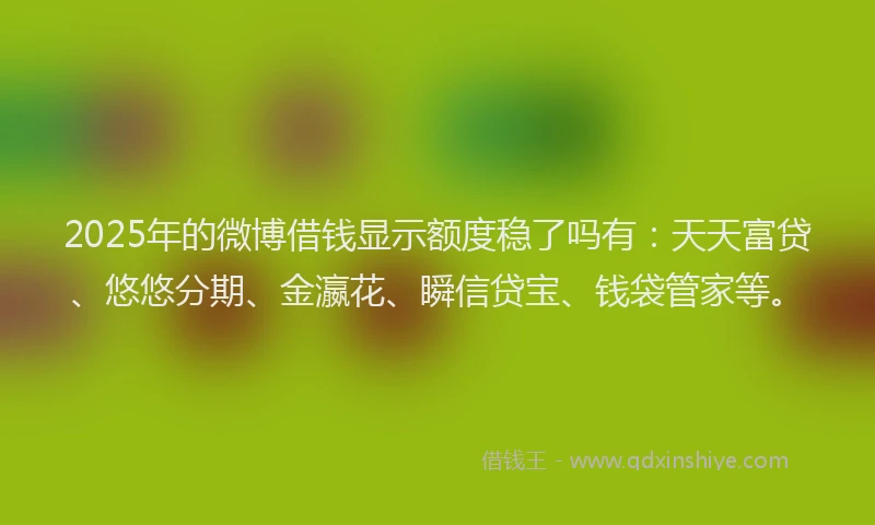 2025年的微博借钱显示额度稳了吗有：天天富贷、悠悠分期、金瀛花、瞬信贷宝、钱袋管家等。