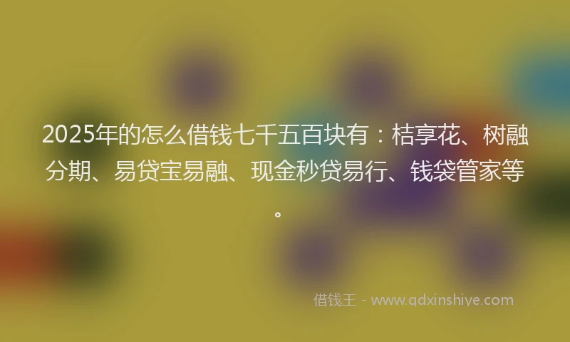 2025年的怎么借钱七千五百块有：桔享花、树融分期、易贷宝易融、现金秒贷易行、钱袋管家等。