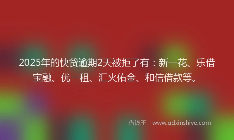 2025年的快贷逾期2天被拒了有：新一花、乐借宝融、优一租、汇火佑金、和信借款等。