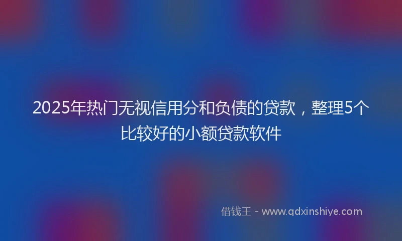 2025年热门无视信用分和负债的贷款，整理5个比较好的小额贷款软件