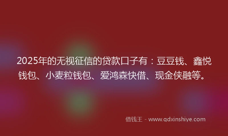 2025年的无视征信的贷款口子有：豆豆钱、鑫悦钱包、小麦粒钱包、爱鸿森快借、现金侠融等。