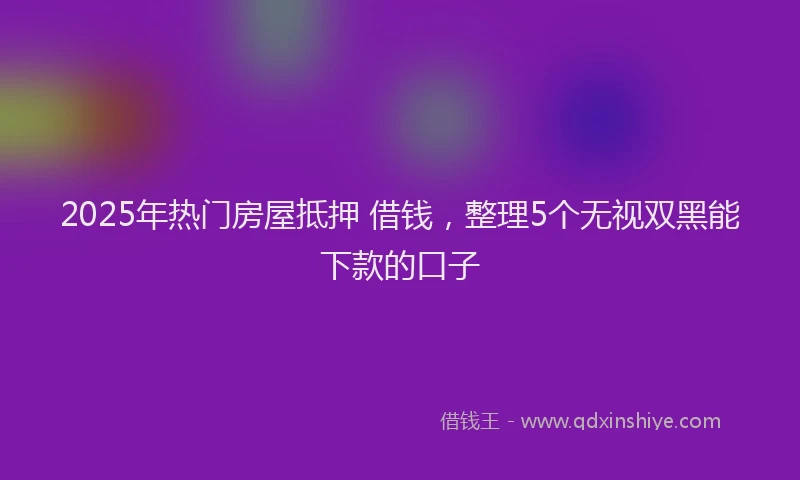 2025年热门房屋抵押 借钱，整理5个无视双黑能下款的口子