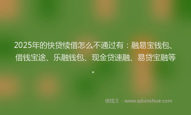 2025年的快贷续借怎么不通过有：融易宝钱包、借钱宝途、乐融钱包、现金贷速融、易贷宝融等。