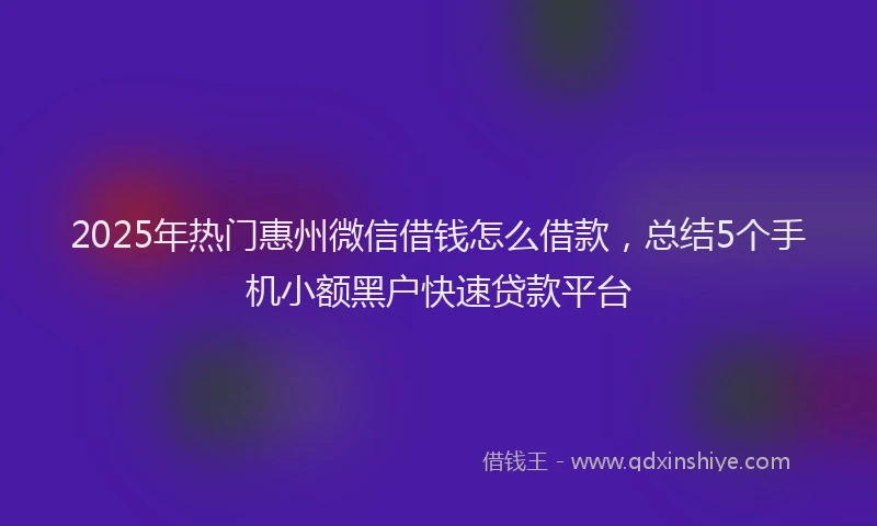 2025年热门惠州微信借钱怎么借款，总结5个手机小额黑户快速贷款平台