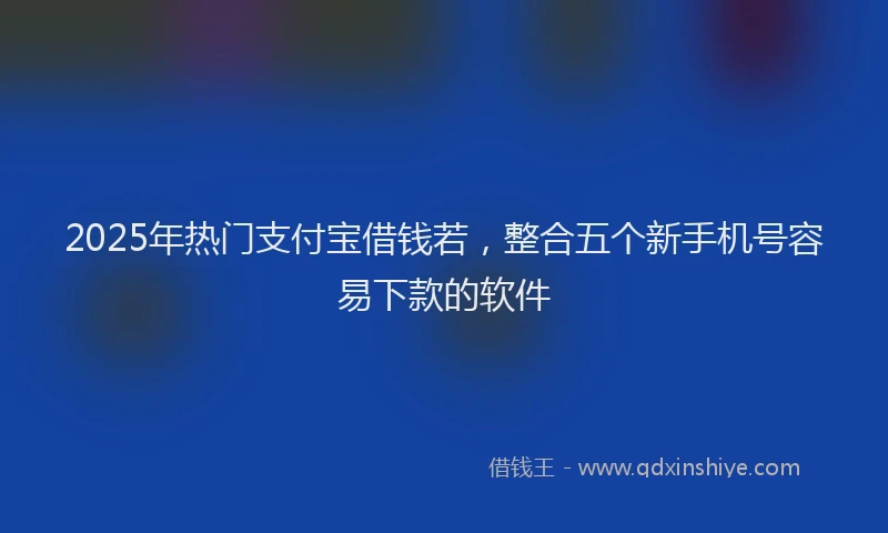 2025年热门支付宝借钱若，整合五个新手机号容易下款的软件