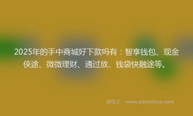 2025年的手中商城好下款吗有：智享钱包、现金侠途、微微理财、通过放、钱袋快融途等。
