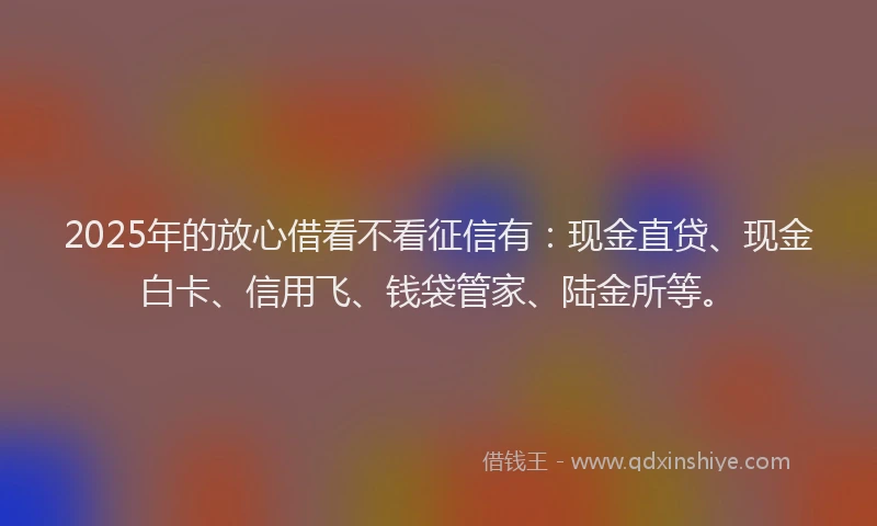 2025年的放心借看不看征信有：现金直贷、现金白卡、信用飞、钱袋管家、陆金所等。
