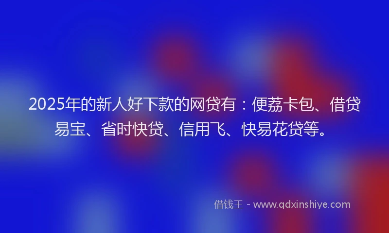 2025年的新人好下款的网贷有：便荔卡包、借贷易宝、省时快贷、信用飞、快易花贷等。