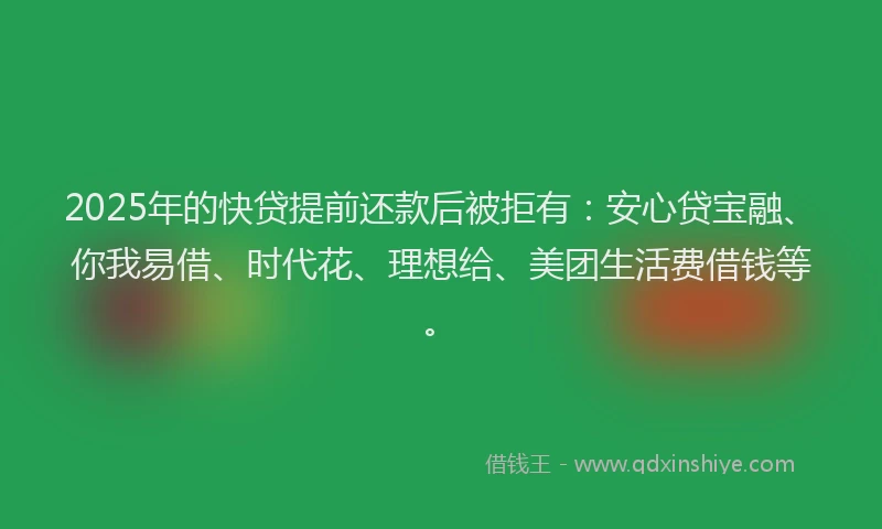 2025年的快贷提前还款后被拒有：安心贷宝融、你我易借、时代花、理想给、美团生活费借钱等。