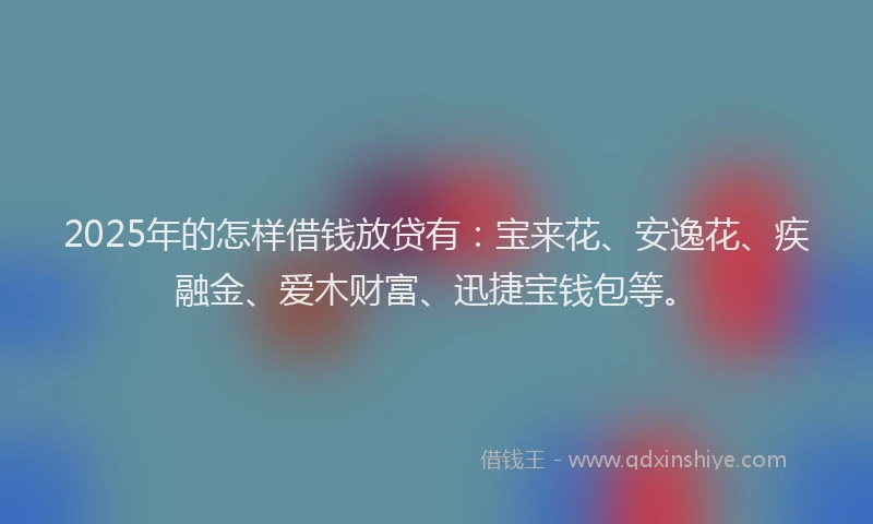 2025年的怎样借钱放贷有：宝来花、安逸花、疾融金、爱木财富、迅捷宝钱包等。