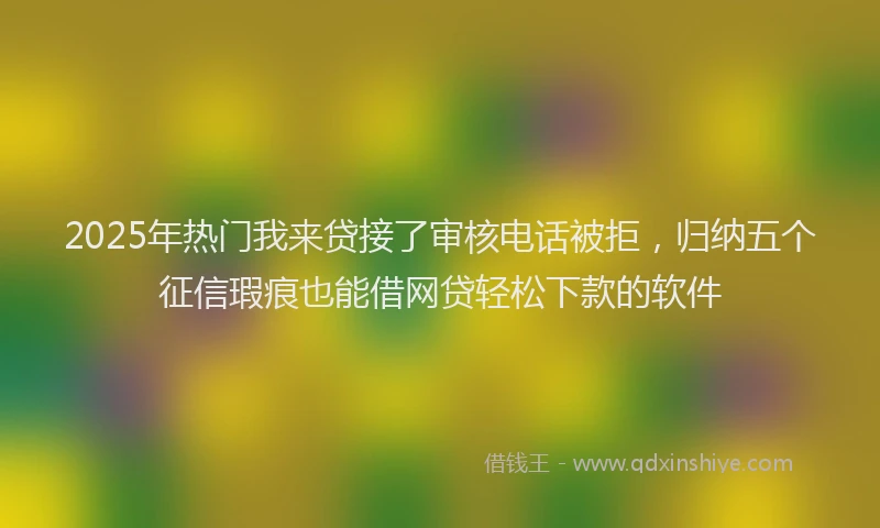 2025年热门我来贷接了审核电话被拒，归纳五个征信瑕疵也能借网贷轻松下款的软件