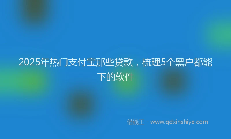 2025年热门支付宝那些贷款，梳理5个黑户都能下的软件