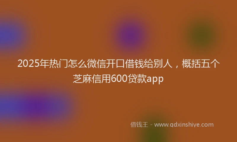 2025年热门怎么微信开口借钱给别人，概括五个芝麻信用600贷款app