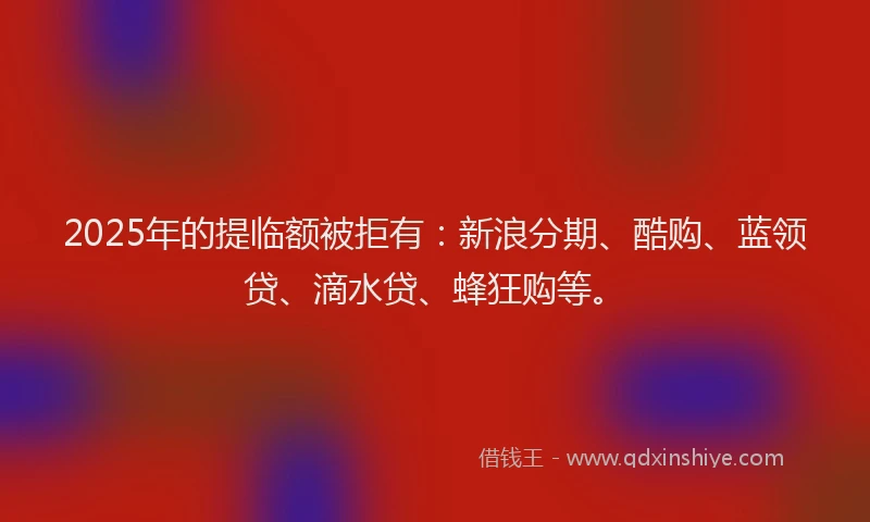 2025年的提临额被拒有：新浪分期、酷购、蓝领贷、滴水贷、蜂狂购等。