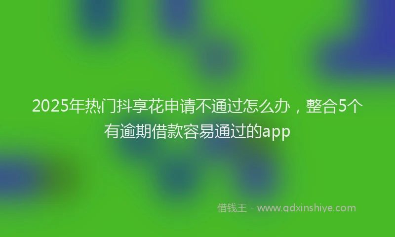 2025年热门抖享花申请不通过怎么办，整合5个有逾期借款容易通过的app