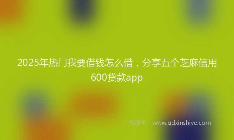 2025年热门我要借钱怎么借，分享五个芝麻信用600贷款app