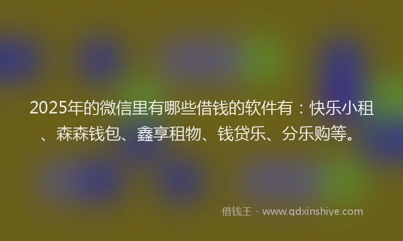 2025年的微信里有哪些借钱的软件有：快乐小租、森森钱包、鑫享租物、钱贷乐、分乐购等。