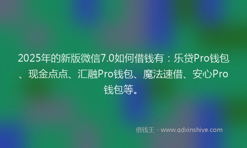 2025年的新版微信7.0如何借钱有：乐贷Pro钱包、现金点点、汇融Pro钱包、魔法速借、安心Pro钱包等。