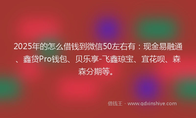 2025年的怎么借钱到微信50左右有：现金易融通、鑫贷Pro钱包、贝乐享-飞鑫琼宝、宜花呗、森森分期等。