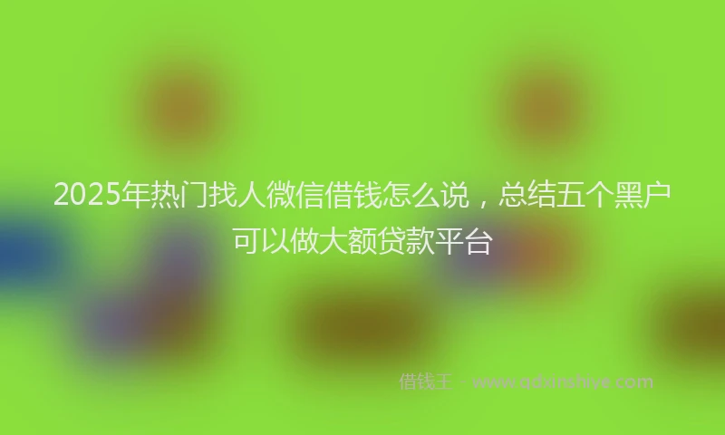 2025年热门找人微信借钱怎么说，总结五个黑户可以做大额贷款平台