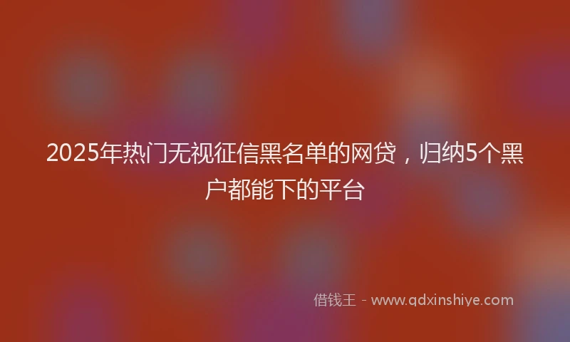 2025年热门无视征信黑名单的网贷，归纳5个黑户都能下的平台
