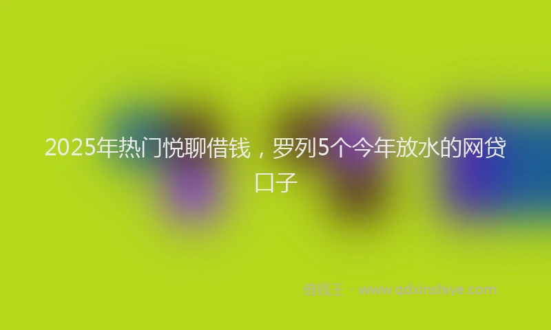 2025年热门悦聊借钱，罗列5个今年放水的网贷口子