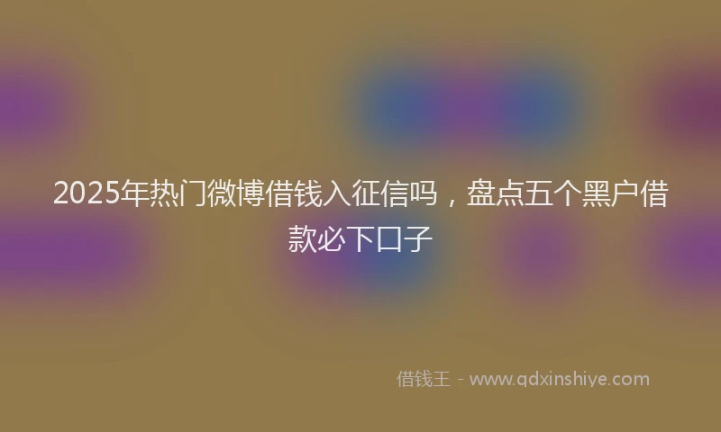 2025年热门微博借钱入征信吗，盘点五个黑户借款必下口子