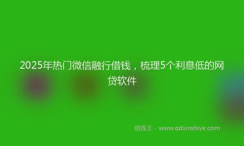 2025年热门微信融行借钱，梳理5个利息低的网贷软件