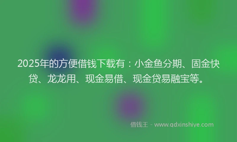 2025年的方便借钱下载有：小金鱼分期、固金快贷、龙龙用、现金易借、现金贷易融宝等。