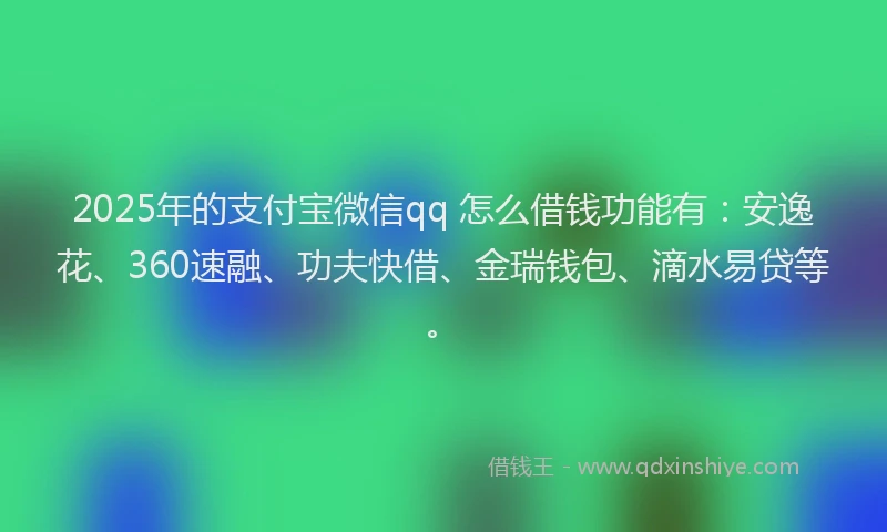 2025年的支付宝微信qq 怎么借钱功能有：安逸花、360速融、功夫快借、金瑞钱包、滴水易贷等。