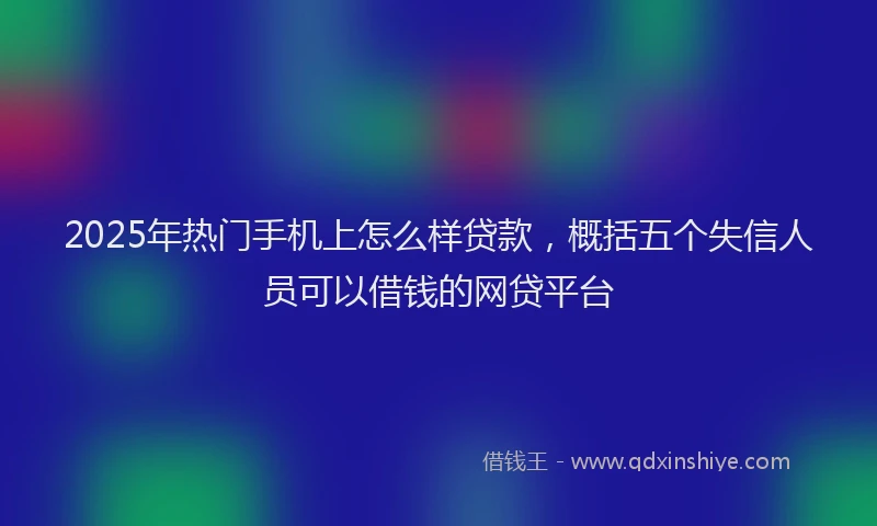 2025年热门手机上怎么样贷款，概括五个失信人员可以借钱的网贷平台