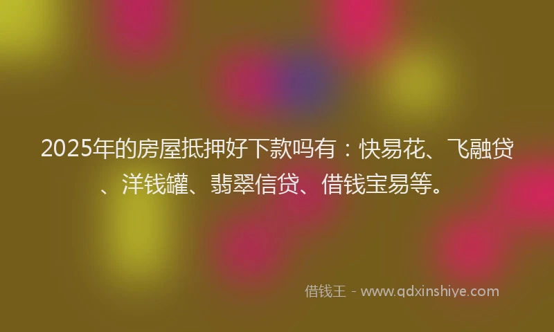 2025年的房屋抵押好下款吗有：快易花、飞融贷、洋钱罐、翡翠信贷、借钱宝易等。