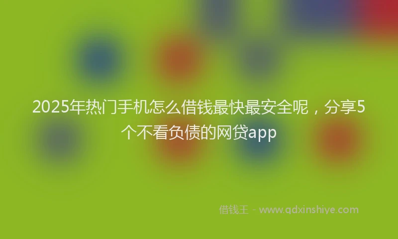 2025年热门手机怎么借钱最快最安全呢，分享5个不看负债的网贷app