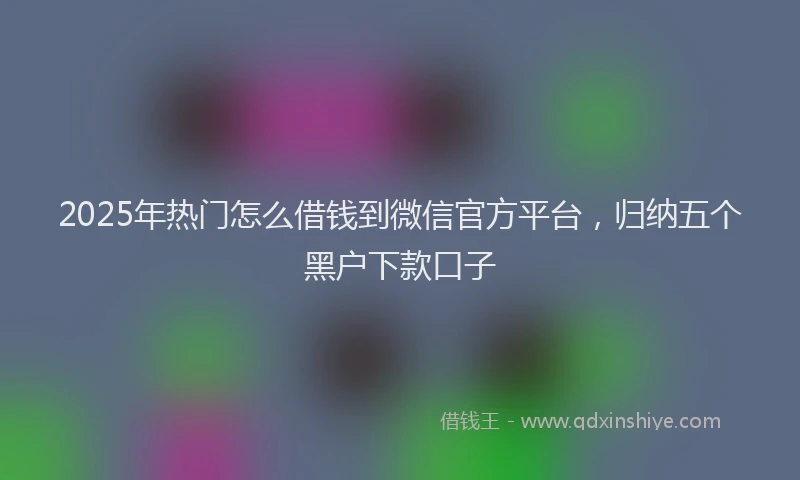 2025年热门怎么借钱到微信官方平台，归纳五个黑户下款口子