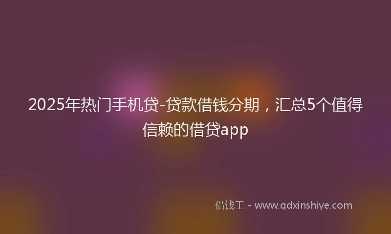 2025年热门手机贷-贷款借钱分期，汇总5个值得信赖的借贷app