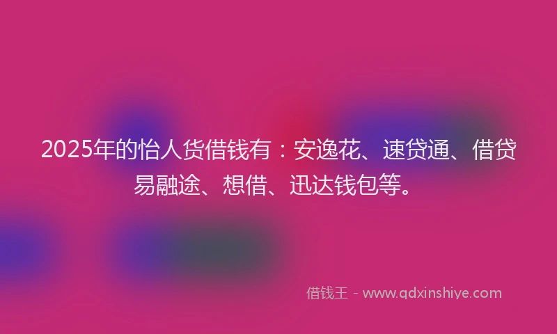 2025年的怡人货借钱有：安逸花、速贷通、借贷易融途、想借、迅达钱包等。