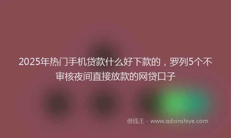 2025年热门手机贷款什么好下款的，罗列5个不审核夜间直接放款的网贷口子