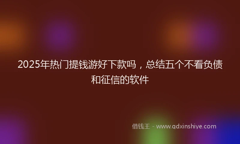 2025年热门提钱游好下款吗，总结五个不看负债和征信的软件