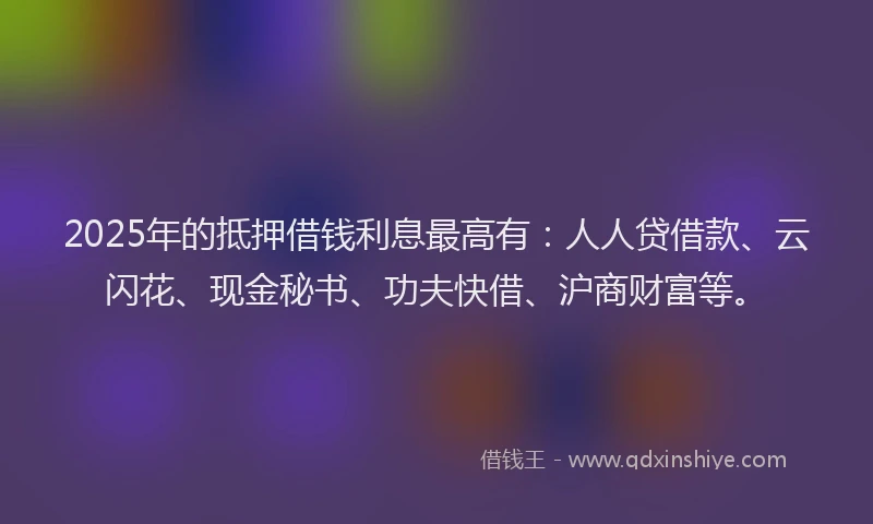 2025年的抵押借钱利息最高有：人人贷借款、云闪花、现金秘书、功夫快借、沪商财富等。