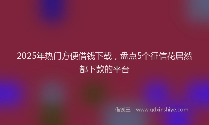2025年热门方便借钱下载，盘点5个征信花居然都下款的平台