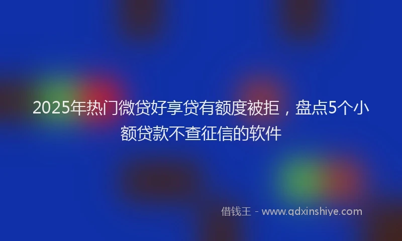 2025年热门微贷好享贷有额度被拒，盘点5个小额贷款不查征信的软件