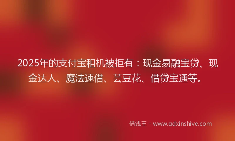 2025年的支付宝租机被拒有：现金易融宝贷、现金达人、魔法速借、芸豆花、借贷宝通等。