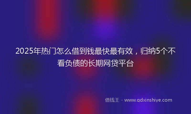 2025年热门怎么借到钱最快最有效，归纳5个不看负债的长期网贷平台