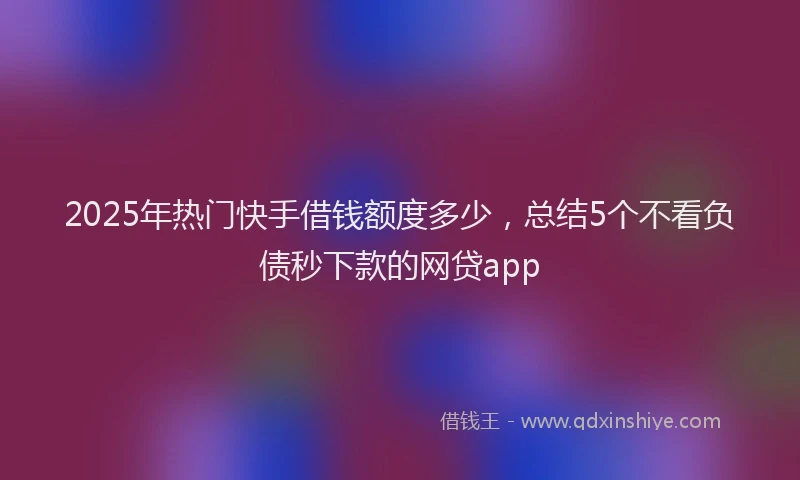 2025年热门快手借钱额度多少，总结5个不看负债秒下款的网贷app