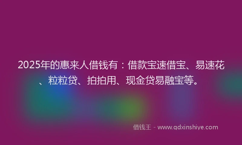 2025年的惠来人借钱有：借款宝速借宝、易速花、粒粒贷、拍拍用、现金贷易融宝等。